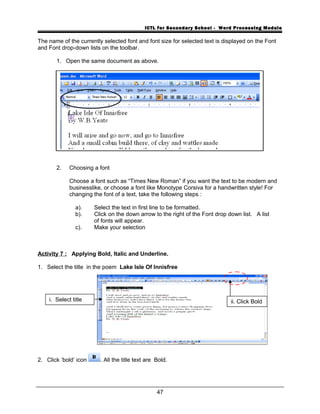 ICTL for Secondary School - Word Processing Module
The name of the currently selected font and font size for selected text is displayed on the Font
and Font drop-down lists on the toolbar.
1. Open the same document as above.
2. Choosing a font
Choose a font such as “Times New Roman” if you want the text to be modern and
businesslike, or choose a font like Monotype Corsiva for a handwritten style! For
changing the font of a text, take the following steps :
a). Select the text in first line to be formatted.
b). Click on the down arrow to the right of the Font drop down list. A list
of fonts will appear.
c). Make your selection
Activity 7 : Applying Bold, Italic and Underline.
1. Select the title in the poem Lake Isle Of Innisfree
2. Click ‘bold’ icon . All the title text are Bold.
47
i. Select title ii. Click Bold
 