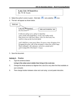 ICTL for Secondary School - Word Processing Module
3. Select the author’s name in poem. Click italic and underline icon.
4. The text will appear as shown below.
5. Save the document.
Activity 8 : Practice
4. Type the sentence below:
Living in the urban area is better than living in the rural area
5. Change the whole sentence to Algerian font, size 20 or any other font that available on
your computer.
6. Then change location between urban and rural using cut and paste instruction.
48
Bold text
Italic and Underline text
 