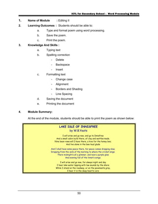 ICTL for Secondary School - Word Processing Module
1. Name of Module : Editing II
2. Learning Outcomes : Students should be able to:
a. Type and format poem using word processing.
b. Save the poem.
c. Print the poem.
3. Knowledge And Skills :
a. Typing text
b. Spelling correction
- Delete
- Backspace
- Insert
c. Formatting text
- Change case
- Alignment
- Borders and Shading
- Line Spacing
d. Saving the document
e. Printing the document
4. Module Summary:
At the end of the module, students should be able to print the poem as shown below:
LAKE ISLE OF INNISFREE
by W.B.Yeats
I will arise and go now, and go to Innisfree
And a small cabin build there, of clay and wattles made.
Nine bean-rows will I have there, a hive for the honey bee;
And live alone in the bee-loud glade
And I shall have some peace there, for peace comes dropping slow;
Dropping from the veils of the morning to where the cricket sings;
There midnight’s all a glimmer, and noon a purple glow
And evening full of the linnet’s wings.
I will arise and go now, for always night and day
I hear lake water lapping with low sounds by the shore
While I stand on the roadway, or on the pavements grey,
I hear it in the deep heart’s core
50
 