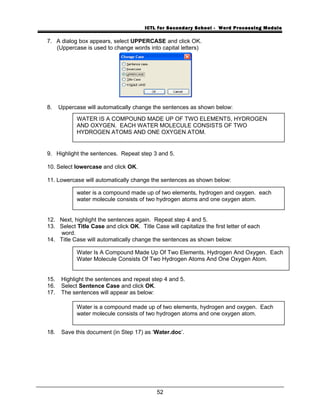 ICTL for Secondary School - Word Processing Module
7. A dialog box appears, select UPPERCASE and click OK.
(Uppercase is used to change words into capital letters)
8. Uppercase will automatically change the sentences as shown below:
9. Highlight the sentences. Repeat step 3 and 5.
10. Select lowercase and click OK.
11. Lowercase will automatically change the sentences as shown below:
12. Next, highlight the sentences again. Repeat step 4 and 5.
13. Select Title Case and click OK. Title Case will capitalize the first letter of each
word.
14. Title Case will automatically change the sentences as shown below:
15. Highlight the sentences and repeat step 4 and 5.
16. Select Sentence Case and click OK.
17. The sentences will appear as below:
18. Save this document (in Step 17) as ‘Water.doc’.
52
WATER IS A COMPOUND MADE UP OF TWO ELEMENTS, HYDROGEN
AND OXYGEN. EACH WATER MOLECULE CONSISTS OF TWO
HYDROGEN ATOMS AND ONE OXYGEN ATOM.
water is a compound made up of two elements, hydrogen and oxygen. each
water molecule consists of two hydrogen atoms and one oxygen atom.
Water Is A Compound Made Up Of Two Elements, Hydrogen And Oxygen. Each
Water Molecule Consists Of Two Hydrogen Atoms And One Oxygen Atom.
Water is a compound made up of two elements, hydrogen and oxygen. Each
water molecule consists of two hydrogen atoms and one oxygen atom.
 