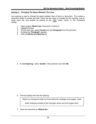ICTL for Secondary School - Word Processing Module
Activity 3 : Changing The Space Between The Lines
Line spacing is used to change the space between lines of text in a document. This makes a
document easier to review and edit. There are two ways to change the line spacing; one by
using menu bar, and another by clicking on the button found in the formatting
toolbar.
1. Open existing ‘Water1.doc’ document in Activity 2.
2. Highlight the text.
3. On the menu bar, select Format and click Paragraph from the pull down
4. A dialog box ‘Paragraph’ appears.
5. Click at Indents and Spacing tab.
5. At ‘Line Spacing’, select ‘double’ in the pull down and click OK.
6. The text displays the new line spacing.
7. Save the document as ‘Water2.doc’.
54
Water is a compound made up of two elements, hydrogen and oxygen. Each
water molecule consists of two hydrogen atoms and one oxygen atom.
 