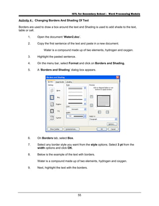 ICTL for Secondary School - Word Processing Module
Activity 4 : Changing Borders And Shading Of Text
Borders are used to draw a box around the text and Shading is used to add shade to the text,
table or cell.
1. Open the document ‘Water2.doc’.
2. Copy the first sentence of the text and paste in a new document.
Water is a compound made up of two elements, hydrogen and oxygen.
3. Highlight the pasted sentence.
4. On the menu bar, select Format and click on Borders and Shading.
5. A ‘Borders and Shading’ dialog box appears.
6. On Borders tab, select Box.
7. Select any border style you want from the style options. Select 3 pt from the
width options and click OK.
8. Below is the example of the text with borders.
Water is a compound made up of two elements, hydrogen and oxygen.
9. Next, highlight the text with the borders.
55
 
