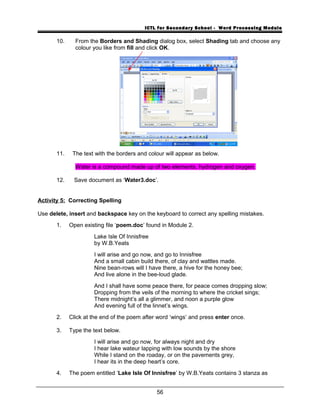 ICTL for Secondary School - Word Processing Module
10. From the Borders and Shading dialog box, select Shading tab and choose any
colour you like from fill and click OK.
11. The text with the borders and colour will appear as below.
Water is a compound made up of two elements, hydrogen and oxygen.
12. Save document as ‘Water3.doc’.
Activity 5: Correcting Spelling
Use delete, insert and backspace key on the keyboard to correct any spelling mistakes.
1. Open existing file ‘poem.doc’ found in Module 2.
Lake Isle Of Innisfree
by W.B.Yeats
I will arise and go now, and go to Innisfree
And a small cabin build there, of clay and wattles made.
Nine bean-rows will I have there, a hive for the honey bee;
And live alone in the bee-loud glade.
And I shall have some peace there, for peace comes dropping slow;
Dropping from the veils of the morning to where the cricket sings;
There midnight’s all a glimmer, and noon a purple glow
And evening full of the linnet’s wings.
2. Click at the end of the poem after word ‘wings’ and press enter once.
3. Type the text below.
I will arise and go now, for always night and dry
I hear lake wateur lapping with low sounds by the shore
While I stand on the roaday, or on the pavements grey,
I hear its in the deep heart’s core.
4. The poem entitled ‘Lake Isle Of Innisfree’ by W.B.Yeats contains 3 stanza as
56
 