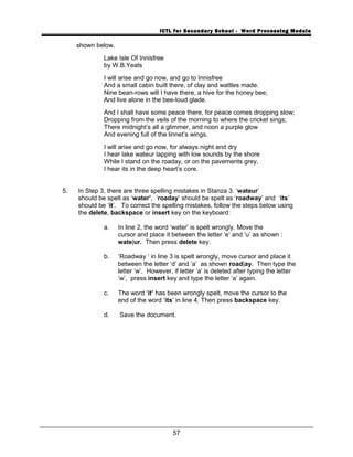 ICTL for Secondary School - Word Processing Module
shown below.
Lake Isle Of Innisfree
by W.B.Yeats
I will arise and go now, and go to Innisfree
And a small cabin built there, of clay and wattles made.
Nine bean-rows will I have there, a hive for the honey bee;
And live alone in the bee-loud glade.
And I shall have some peace there, for peace comes dropping slow;
Dropping from the veils of the morning to where the cricket sings;
There midnight’s all a glimmer, and noon a purple glow
And evening full of the linnet’s wings.
I will arise and go now, for always night and dry
I hear lake wateur lapping with low sounds by the shore
While I stand on the roaday, or on the pavements grey,
I hear its in the deep heart’s core.
5. In Step 3, there are three spelling mistakes in Stanza 3. ‘wateur’
should be spelt as ‘water’, ‘roaday’ should be spelt as ‘roadway’ and ‘its’
should be ‘it’. To correct the spelling mistakes, follow the steps below using
the delete, backspace or insert key on the keyboard:
a. In line 2, the word ‘water’ is spelt wrongly. Move the
cursor and place it between the letter ‘e’ and ‘u’ as shown :
wate|ur. Then press delete key.
b. ‘Roadway ‘ in line 3 is spelt wrongly, move cursor and place it
between the letter ‘d’ and ‘a’ as shown road|ay. Then type the
letter ‘w’. However, if letter ‘a’ is deleted after typing the letter
‘w’, press insert key and type the letter ‘a’ again.
c. The word ‘it’ has been wrongly spelt, move the cursor to the
end of the word ‘its’ in line 4. Then press backspace key.
d. Save the document.
57
 