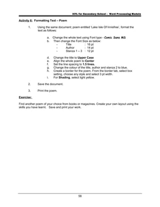ICTL for Secondary School - Word Processing Module
Activity 6: Formatting Text – Poem
1. Using the same document; poem entitled ‘Lake Isle Of Innisfree’, format the
text as follows:
a. Change the whole text using Font type - Comic Sans MS
b. Then change the Font Size as below:
- Title : 16 pt
- Author : 14 pt
- Stanza 1 – 3 : 12 pt
d. Change the title to Upper Case
e. Align the whole poem to Center
f. Set the line spacing to 1.5 lines.
g. Change the colour of the title, author and stanza 2 to blue.
h. Create a border for the poem. From the border tab, select box
setting, choose any style and select 3 pt width.
i. For Shading, select light yellow.
2. Save the document.
3. Print the poem.
Exercise:
Find another poem of your choice from books or magazines. Create your own layout using the
skills you have learnt. Save and print your work.
58
 