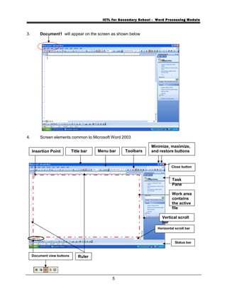 ICTL for Secondary School - Word Processing Module
3. Document1 will appear on the screen as shown below
4. Screen elements common to Microsoft Word 2003
5
Menu bar ToolbarsTitle bar
Status bar
Minimize, maximize,
and restore buttonsInsertion Point
Close button
Work area
contains
the active
file
Vertical scroll
bar
Horizontal scroll bar
Document view buttons Ruler
Task
Pane
 