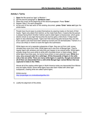 ICTL for Secondary School - Word Processing Module
Activity 1: Typing
1. Open the file saved as ‘tiger’ in Module 1.
2. Set the second paragraph to ‘Sentence case’.
3. Place the cursor at the beginning of the second paragraph. Press ‘Enter’.
4. Repeat ‘Step 3’ for each paragraph.
5. At the end of the last word of the existing document, press ‘Enter’ twice and type the
article below.
People have found ways to protect themselves by wearing masks on the back of their
heads. Tigers only attack from behind, so the mask fools them. It seems like the person
is always facing them! Another method used to deter tigers is Scarecrows- which gives
electric shock so any tiger that touches the dummy gets a mild shock. It helps teach
tigers to stop attacking people. Tigers don't like becoming pets because they are wild.
Even captive cubs that have been raised by humans are not domesticated. Trainers in a
circus use whips or chairs to scare the tigers into submission.
White tigers are not a separate subspecies of tiger, they are not from cold, snowy
climates-they come from India. White tigers are a rare form of Bengal tiger. They're
regular tigers with whiskers and tails-they just happen to be colored white. White tigers
actually range from pure white to white with chocolate brown or black stripes. Many
white tigers have blue eyes, but some have amber or even greenish eyes. White is a
very, very unusual color for a wild tiger. Of the thousands of tigers in the wild,
only a few are white. There are many white tigers in captivity, though-and almost
all of them are descended from a wild white Bengal tiger named Mohan that was
captured in India in the 1950s.
Almost all of the captive white tigers in North America today are descended from Mohan
and are highly inbred. Some white tigers have also been mated with other tiger
subspecies, creating what are called hybrid tigers.
Article source:
http://projecttiger.nic.in/whatdoestigerlike.htm
6. Justify the alignment of the article.
61
 