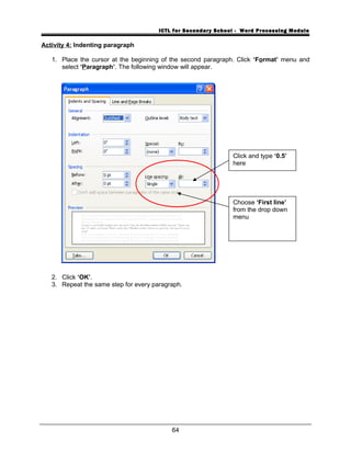 ICTL for Secondary School - Word Processing Module
Activity 4: Indenting paragraph
1. Place the cursor at the beginning of the second paragraph. Click ‘Format’ menu and
select ‘Paragraph’. The following window will appear.
2. Click ‘OK’.
3. Repeat the same step for every paragraph.
64
Click and type ‘0.5’
here
Choose ‘First line’
from the drop down
menu
 
