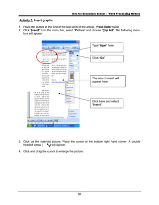 ICTL for Secondary School - Word Processing Module
Activity 5: Insert graphic
1. Place the cursor at the end of the last word of the article. Press Enter twice.
2. Click ‘Insert’ from the menu bar, select ‘Picture’ and choose ‘Clip Art’. The following menu
box will appear.
3. Click on the inserted picture. Place the cursor at the bottom right hand corner. A double
headed arrow ( ) will appear.
4. Click and drag the cursor to enlarge the picture.
66
Type ‘tiger’ here.
Click ‘Go’
The search result will
appear here.
Click here and select
‘Insert’.
 