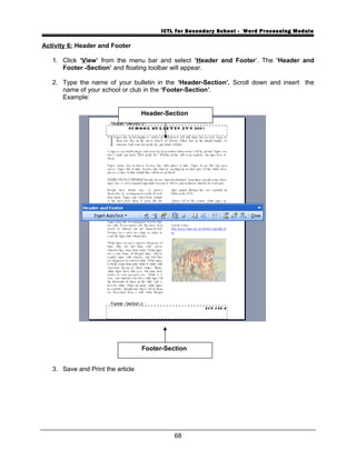ICTL for Secondary School - Word Processing Module
Activity 6: Header and Footer
1. Click ‘View’ from the menu bar and select ‘Header and Footer’. The ‘Header and
Footer -Section’ and floating toolbar will appear.
2. Type the name of your bulletin in the ‘Header-Section’. Scroll down and insert the
name of your school or club in the ‘Footer-Section’.
Example:
3. Save and Print the article
68
Header-Section
Footer-Section
 