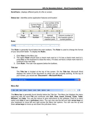 ICTL for Secondary School - Word Processing Module
Scroll bars - displays different parts of a file on screen
Status bar - identifies active application features and location
Ruler
The Ruler is generally found below the main toolbars. The Ruler is used to change the format
of your document faster. To display the Ruler;
1. Click View on the Menu bar.
2. The option Ruler should have a check mark next to it. If it has a check mark next to it,
press Esc on the keyboard to close the menu. If it does not have a check mark next to it,
continue to the next step.
3. Click Ruler. The ruler now appears below the toolbars.
Title bar
The Title bar is located at the top of the screen. On the Title bar, Microsoft Word
displays the name of the document on which you are currently working. At the top of
your screen, you would see "Document1 – Microsoft Word".
Menu Bar
The Menu bar is generally found directly below the Title bar. The Menu bar displays the menu
beginning with the word File and continues with Edit, View, Insert, Format, Tools, Table,
Window, and Help. You use the menus to give instructions to the software. Point to a menu
option and click to see a pull-down menu. You can now use the left and right arrow keys on
your keyboard to move left and right across the Menu bar options. You can use the up and
down arrow keys to move up and down the pull-down menu.
6
Page
Number
Current Page/
Total Pages
Section
Number
Line number of the
insertion point’s
current position
Vertical
Position of the
insertion point
Column number of
the insertion point’s
current position
 