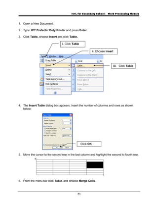 ICTL for Secondary School - Word Processing Module
1. Open a New Document.
2. Type: ICT Prefects’ Duty Roster and press Enter.
3. Click Table, choose Insert and click Table.
4. The Insert Table dialog box appears. Insert the number of columns and rows as shown
below:
5. Move the cursor to the second row in the last column and highlight the second to fourth row.
6. From the menu bar click Table, and choose Merge Cells.
71
i. Click Table
iii. Click Table
ii. Choose Insert
Click OK
 