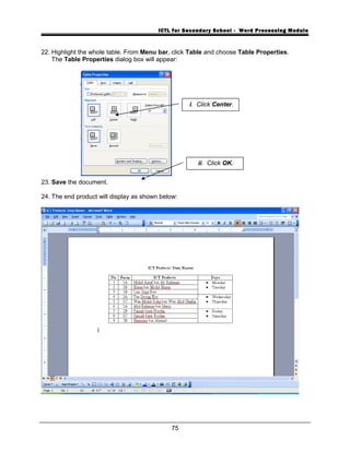 ICTL for Secondary School - Word Processing Module
22. Highlight the whole table. From Menu bar, click Table and choose Table Properties.
The Table Properties dialog box will appear:
23. Save the document.
24. The end product will display as shown below:
75
i. Click Center.
ii. Click OK.
 