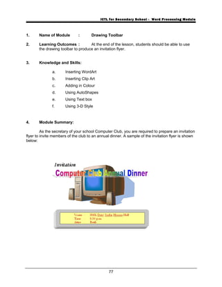ICTL for Secondary School - Word Processing Module
1. Name of Module : Drawing Toolbar
2. Learning Outcomes : At the end of the lesson, students should be able to use
the drawing toolbar to produce an invitation flyer.
3. Knowledge and Skills:
a. Inserting WordArt
b. Inserting Clip Art
c. Adding in Colour
d. Using AutoShapes
e. Using Text box
f. Using 3-D Style
4. Module Summary:
As the secretary of your school Computer Club, you are required to prepare an invitation
flyer to invite members of the club to an annual dinner. A sample of the invitation flyer is shown
below:
77
 