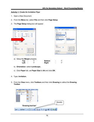 ICTL for Secondary School - Word Processing Module
Activity 1: Create An Invitation Flyer
1. Open a New Document.
2. From the Menu bar, select File and then click Page Setup.
3. The Page Setup dialog box will appear:
a) Setup the Margin properly:
Top : 1” Bottom : 1”
Left : 1” Right : 1”
b) Orientation: select Landscape.
c) Click Paper tab, set Paper Size to A4 and click OK.
4. Type: Invitation.
5. From the View menu, click Toolbars and then click Drawing to callout the Drawing
Toolbar.
‘Drawing tool bar’
78
WordAr
t
 