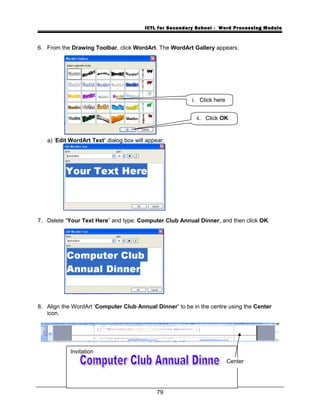 ICTL for Secondary School - Word Processing Module
6. From the Drawing Toolbar, click WordArt. The WordArt Gallery appears:
a) ‘Edit WordArt Text’ dialog box will appear:
7. Delete “Your Text Here” and type: Computer Club Annual Dinner, and then click OK.
8. Align the WordArt ‘Computer Club Annual Dinner’ to be in the centre using the Center
icon.
79
i. Click here
ii. Click OK
Invitation
Center
 