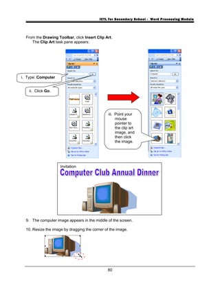 ICTL for Secondary School - Word Processing Module
From the Drawing Toolbar, click Insert Clip Art.
The Clip Art task pane appears:
9. The computer image appears in the middle of the screen.
10. Resize the image by dragging the corner of the image.
80
i. Type: Computer
ii. Click Go.
iii. Point your
mouse
pointer to
the clip art
image, and
then click
the image.
Invitation
 