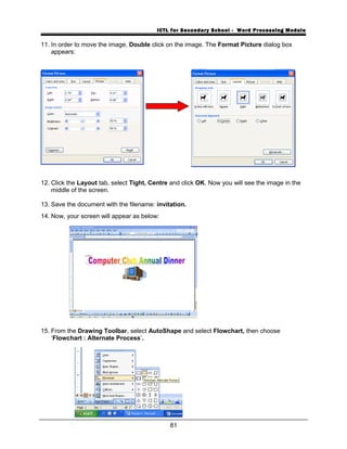 ICTL for Secondary School - Word Processing Module
11. In order to move the image, Double click on the image. The Format Picture dialog box
appears:
12. Click the Layout tab, select Tight, Centre and click OK. Now you will see the image in the
middle of the screen.
13. Save the document with the filename: invitation.
14. Now, your screen will appear as below:
15. From the Drawing Toolbar, select AutoShape and select Flowchart, then choose
‘Flowchart : Alternate Process’.
81
 