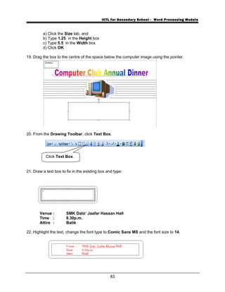 ICTL for Secondary School - Word Processing Module
a) Click the Size tab, and
b) Type 1.25 in the Height box
c) Type 5.5 in the Width box
d) Click OK
19. Drag the box to the centre of the space below the computer image using the pointer.
20. From the Drawing Toolbar, click Text Box.
21. Draw a text box to fix in the existing box and type:
Venue : SMK Dato’ Jaafar Hassan Hall
Time : 8.30p.m.
Attire : Batik
22. Highlight the text, change the font type to Comic Sans MS and the font size to 14.
83
Click Text Box.
 
