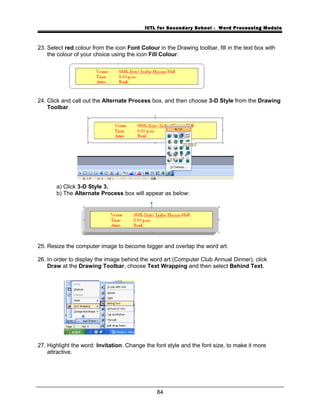 ICTL for Secondary School - Word Processing Module
23. Select red colour from the icon Font Colour in the Drawing toolbar, fill in the text box with
the colour of your choice using the icon Fill Colour.
24. Click and call out the Alternate Process box, and then choose 3-D Style from the Drawing
Toolbar.
a) Click 3-D Style 3.
b) The Alternate Process box will appear as below:
25. Resize the computer image to become bigger and overlap the word art.
26. In order to display the image behind the word art (Computer Club Annual Dinner), click
Draw at the Drawing Toolbar, choose Text Wrapping and then select Behind Text.
27. Highlight the word: Invitation. Change the font style and the font size, to make it more
attractive.
84
 