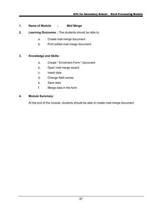 ICTL for Secondary School - Word Processing Module
1. Name of Module : Mail Merge
2. Learning Outcomes : The students should be able to:
a. Create mail merge document
b. Print edited mail merge document
3. Knowledge and Skills:
a. Create “ Enrolment Form " document
b. Open mail merge wizard
c. Insert data
d. Change field names
e. Save data
f. Merge data in the form
4. Module Summary:
At the end of the module, students should be able to create mail-merge document
87
 
