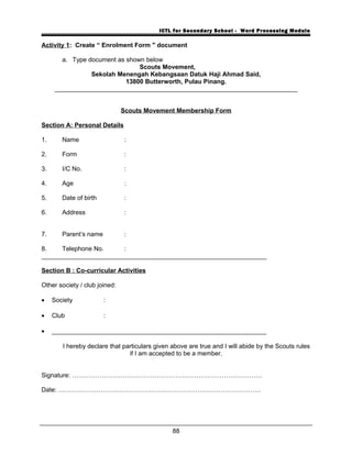 ICTL for Secondary School - Word Processing Module
Activity 1: Create “ Enrolment Form " document
a. Type document as shown below
Scouts Movement,
Sekolah Menengah Kebangsaan Datuk Haji Ahmad Said,
13800 Butterworth, Pulau Pinang.
_____________________________________________________________________
Scouts Movement Membership Form
Section A: Personal Details
1. Name :
2. Form :
3. I/C No. :
4. Age :
5. Date of birth :
6. Address :
7. Parent’s name :
8. Telephone No. :
________________________________________________________________
Section B : Co-curricular Activities
Other society / club joined:
• Society :
• Club :
• _____________________________________________________________
I hereby declare that particulars given above are true and I will abide by the Scouts rules
if I am accepted to be a member.
Signature: ………………………………………………………………………………
Date: ……………………………………………………………………………………
88
 