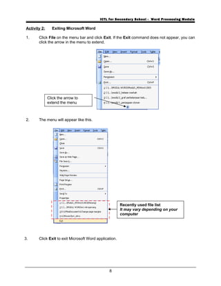 ICTL for Secondary School - Word Processing Module
Activity 2: Exiting Microsoft Word
1. Click File on the menu bar and click Exit. If the Exit command does not appear, you can
click the arrow in the menu to extend.
2. The menu will appear like this.
3. Click Exit to exit Microsoft Word application.
8
Click the arrow to
extend the menu
Recently used file list
It may vary depending on your
computer
 