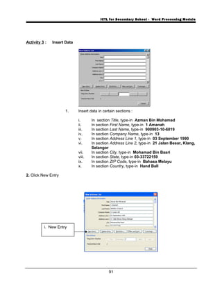 ICTL for Secondary School - Word Processing Module
Activity 3 : Insert Data
1. Insert data in certain sections :
i. In section Title, type-in Azman Bin Mohamad
ii. In section First Name, type-in 1 Amanah
iii. In section Last Name, type-in 900903-10-6019
iv. In section Company Name, type-in 13
v. In section Address Line 1, type-in 03 September 1990
vi. In section Address Line 2, type-in 21 Jalan Besar, Klang,
Selangor
vii. In section City, type-in Mohamad Bin Basri
viii. In section State, type-in 03-33722159
ix. In section ZIP Code, type-in Bahasa Melayu
x. In section Country, type-in Hand Ball
2. Click New Entry
91
i. New Entry
 