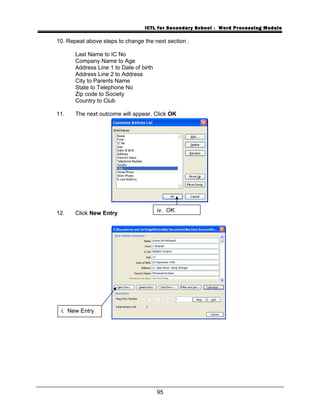 ICTL for Secondary School - Word Processing Module
10. Repeat above steps to change the next section .
Last Name to IC No
Company Name to Age
Address Line 1 to Date of birth
Address Line 2 to Address
City to Parents Name
State to Telephone No
Zip code to Society
Country to Club
11. The next outcome will appear. Click OK
12. Click New Entry
95
iv. OK.
i. New Entry
 