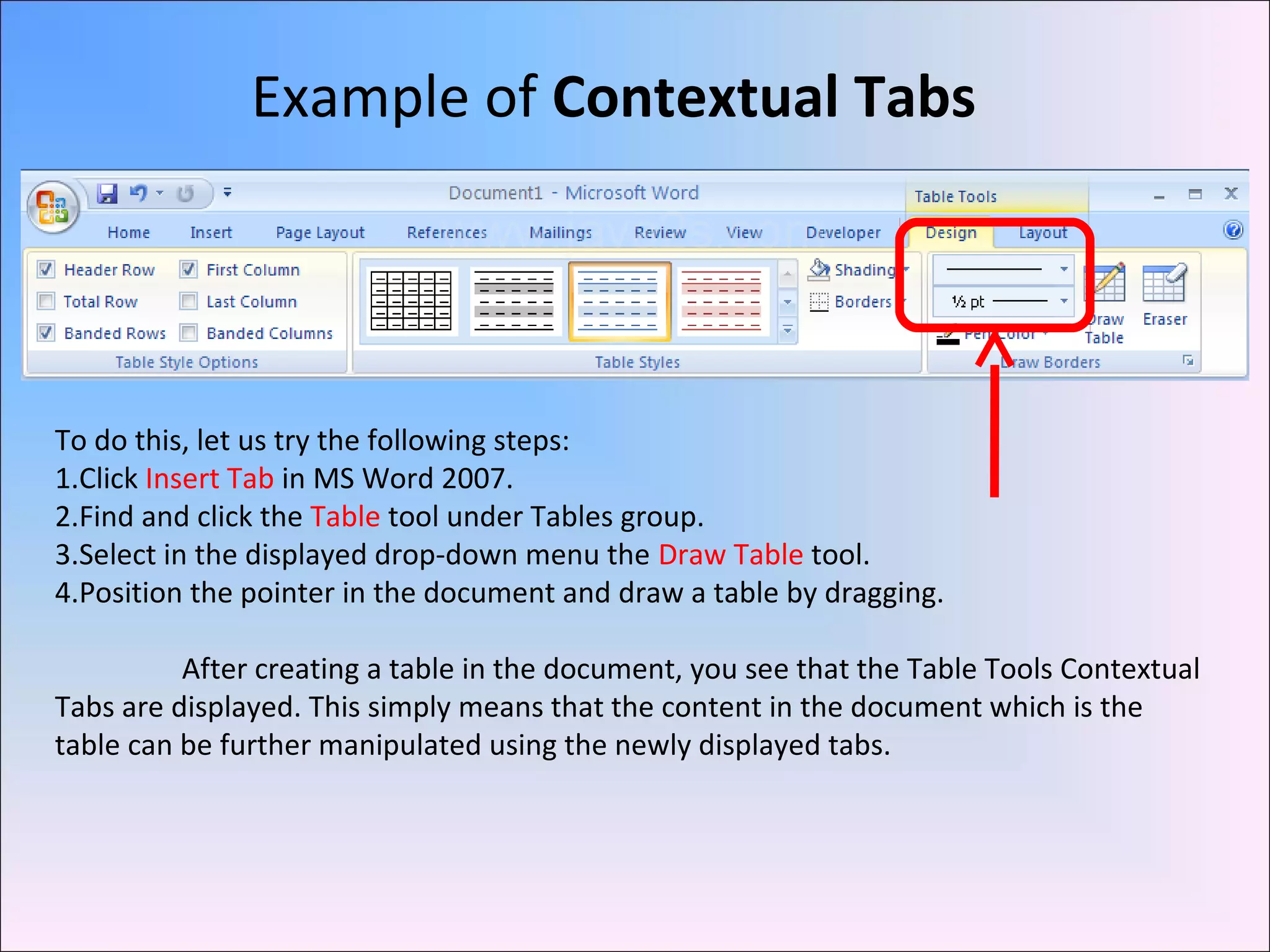 Example of Contextual Tabs
To do this, let us try the following steps:
1.Click Insert Tab in MS Word 2007.
2.Find and click the Table tool under Tables group.
3.Select in the displayed drop-down menu the Draw Table tool.
4.Position the pointer in the document and draw a table by dragging.
After creating a table in the document, you see that the Table Tools Contextual
Tabs are displayed. This simply means that the content in the document which is the
table can be further manipulated using the newly displayed tabs.
 