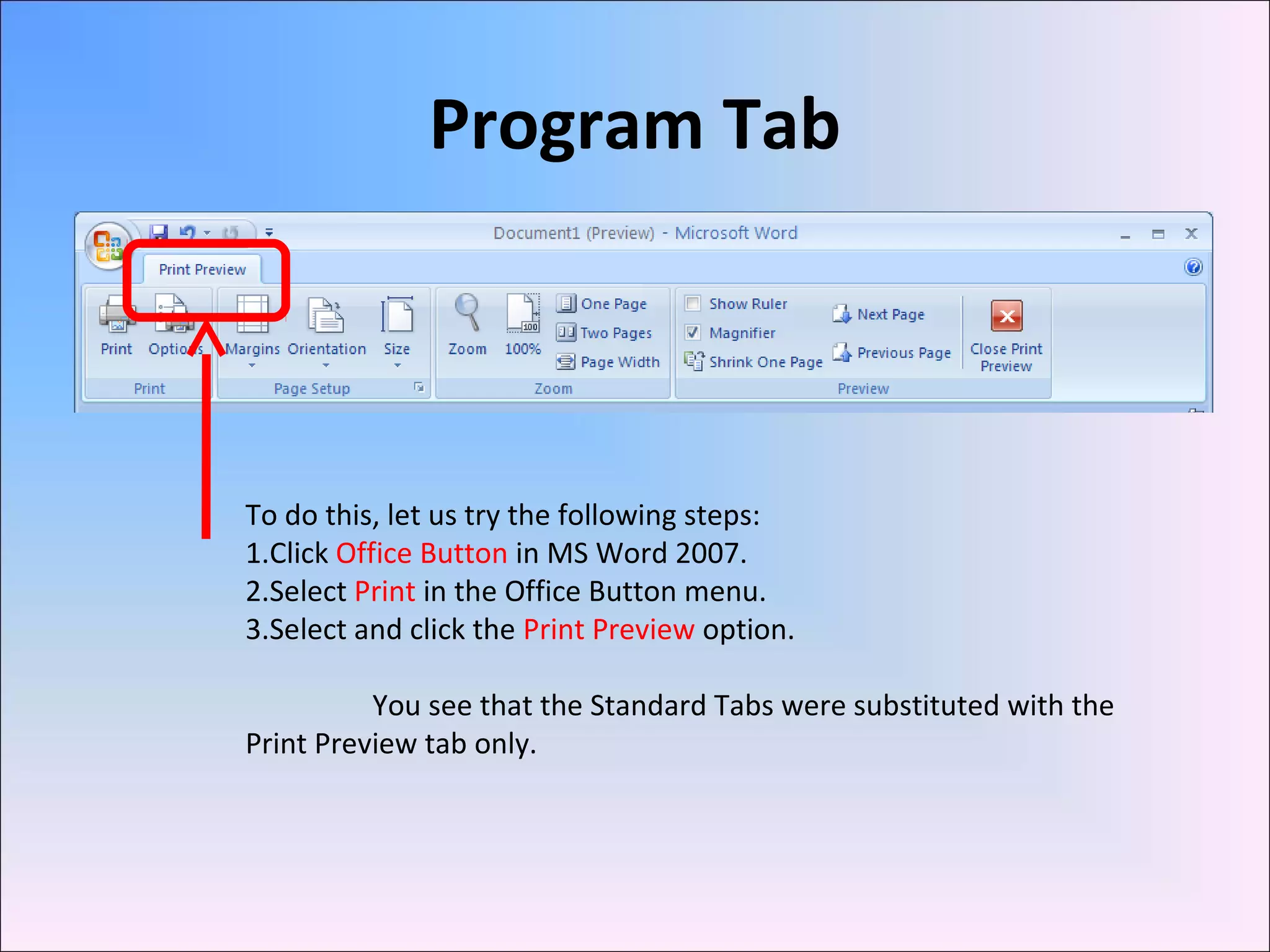 Program Tab
To do this, let us try the following steps:
1.Click Office Button in MS Word 2007.
2.Select Print in the Office Button menu.
3.Select and click the Print Preview option.
You see that the Standard Tabs were substituted with the
Print Preview tab only.
 