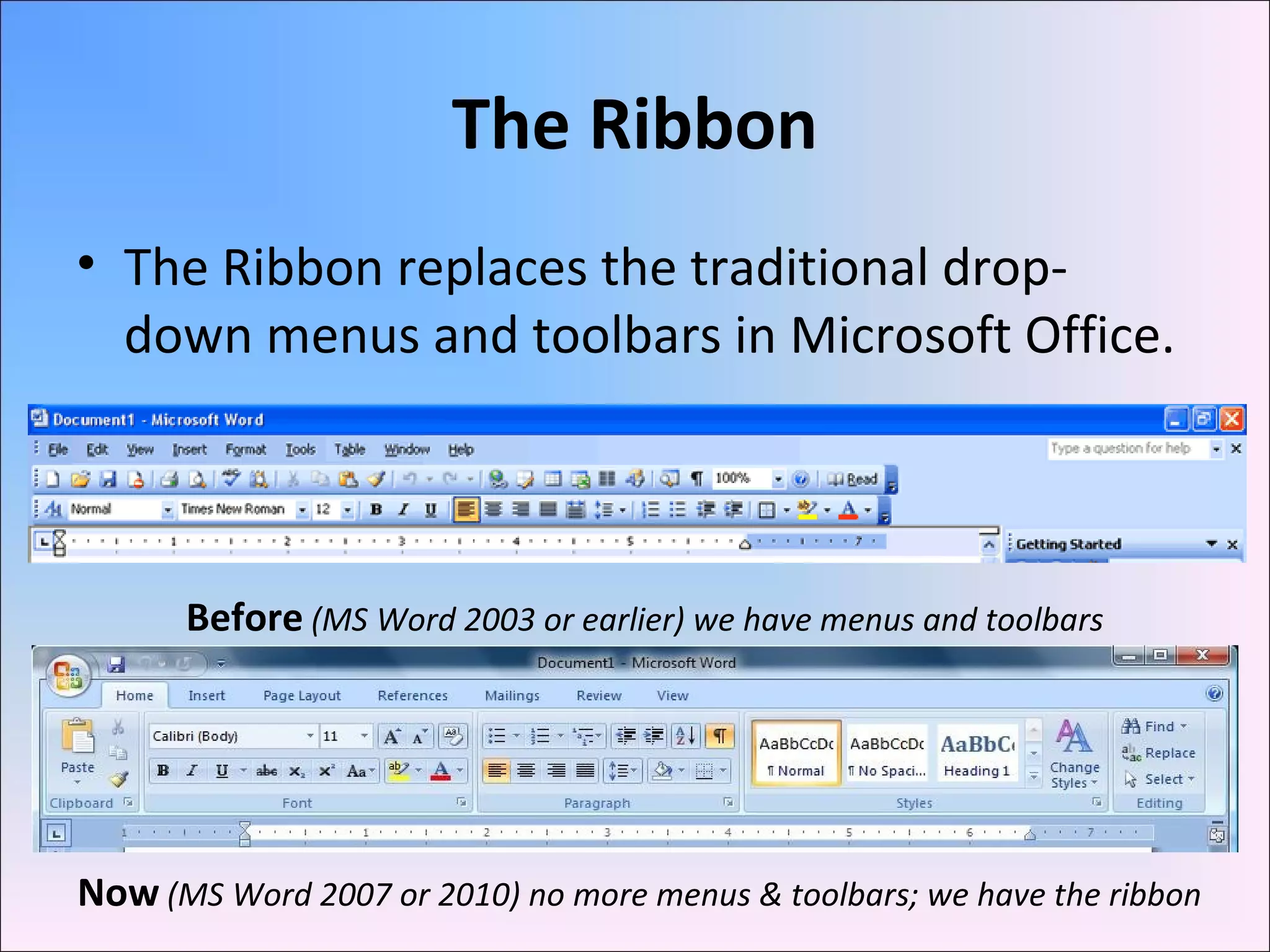 The Ribbon
• The Ribbon replaces the traditional drop-
down menus and toolbars in Microsoft Office.
Before (MS Word 2003 or earlier) we have menus and toolbars
Now (MS Word 2007 or 2010) no more menus & toolbars; we have the ribbon
 