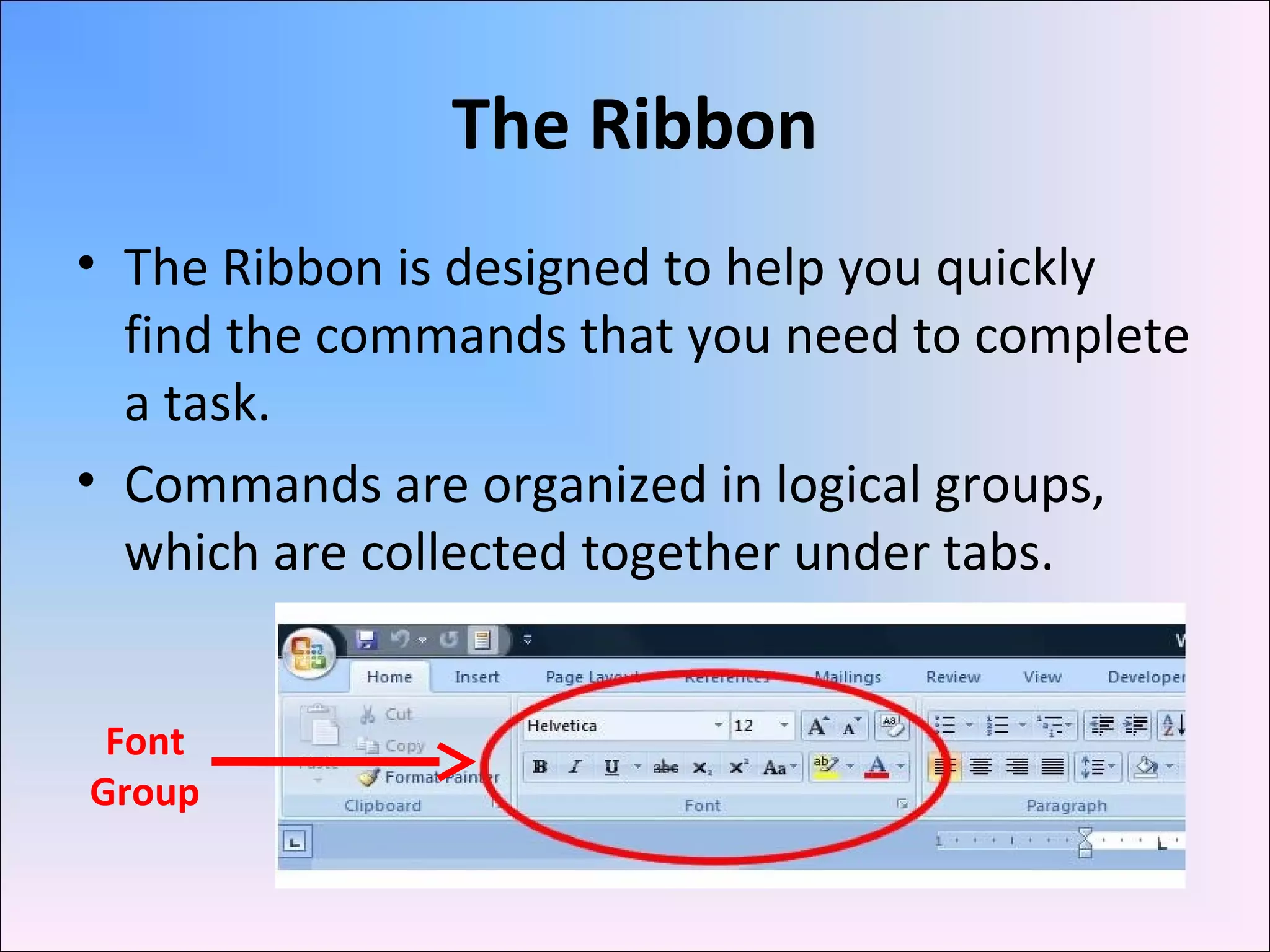 The Ribbon
• The Ribbon is designed to help you quickly
find the commands that you need to complete
a task.
• Commands are organized in logical groups,
which are collected together under tabs.
Font
Group
 
