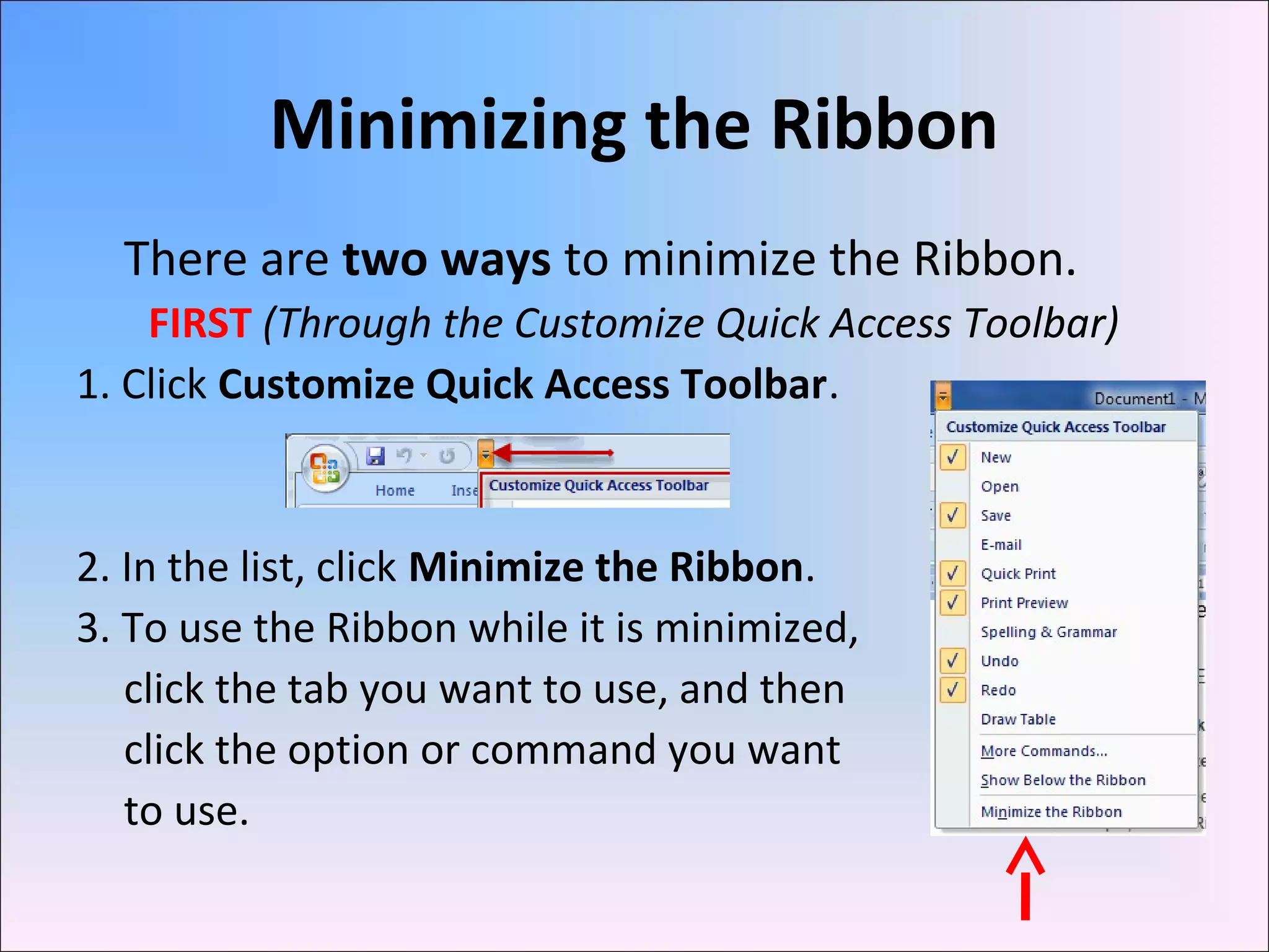 Minimizing the Ribbon
There are two ways to minimize the Ribbon.
FIRST (Through the Customize Quick Access Toolbar)
1. Click Customize Quick Access Toolbar.
2. In the list, click Minimize the Ribbon.
3. To use the Ribbon while it is minimized,
click the tab you want to use, and then
click the option or command you want
to use.
 