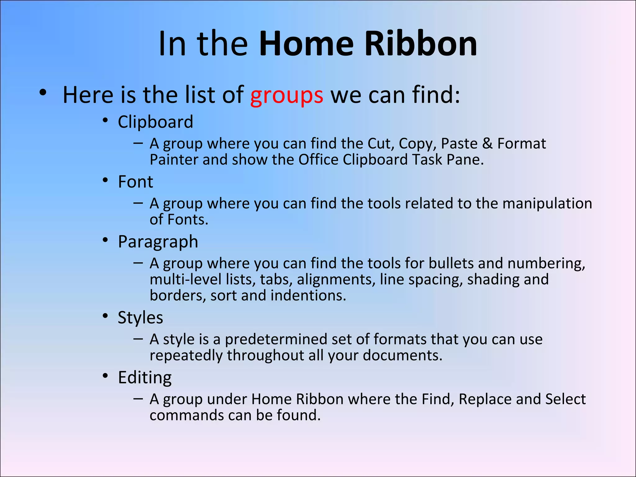 In the Home Ribbon
• Here is the list of groups we can find:
• Clipboard
– A group where you can find the Cut, Copy, Paste & Format
Painter and show the Office Clipboard Task Pane.
• Font
– A group where you can find the tools related to the manipulation
of Fonts.
• Paragraph
– A group where you can find the tools for bullets and numbering,
multi-level lists, tabs, alignments, line spacing, shading and
borders, sort and indentions.
• Styles
– A style is a predetermined set of formats that you can use
repeatedly throughout all your documents.
• Editing
– A group under Home Ribbon where the Find, Replace and Select
commands can be found.
 