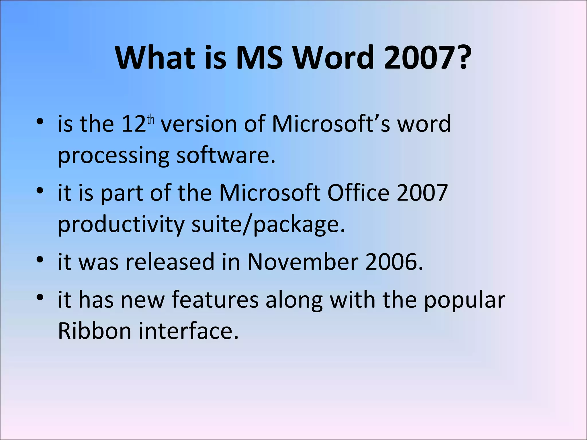 What is MS Word 2007?
• is the 12th
version of Microsoft’s word
processing software.
• it is part of the Microsoft Office 2007
productivity suite/package.
• it was released in November 2006.
• it has new features along with the popular
Ribbon interface.
 