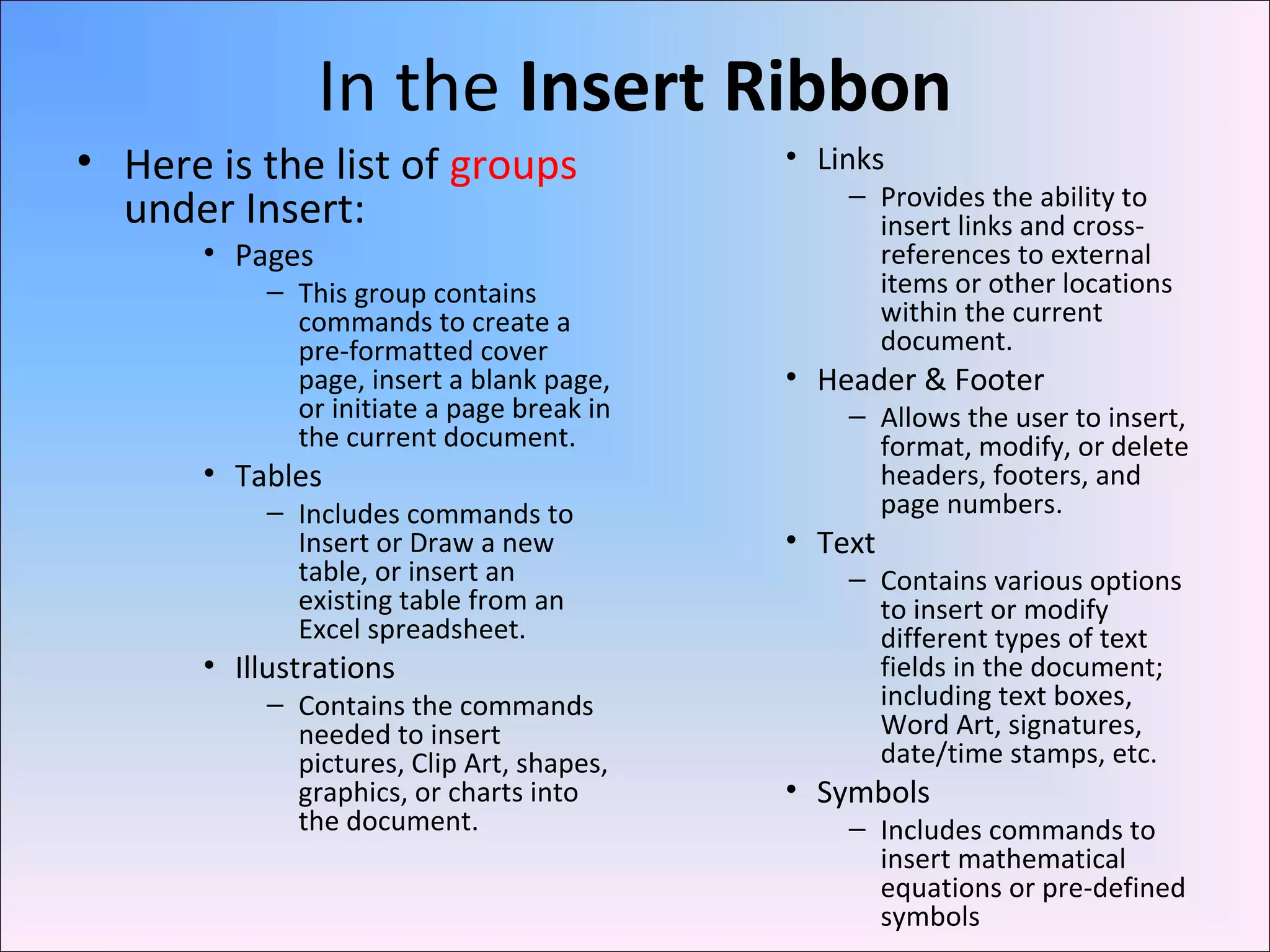 In the Insert Ribbon
• Here is the list of groups
under Insert:
• Pages
– This group contains
commands to create a
pre-formatted cover
page, insert a blank page,
or initiate a page break in
the current document.
• Tables
– Includes commands to
Insert or Draw a new
table, or insert an
existing table from an
Excel spreadsheet.
• Illustrations
– Contains the commands
needed to insert
pictures, Clip Art, shapes,
graphics, or charts into
the document.
• Links
– Provides the ability to
insert links and cross-
references to external
items or other locations
within the current
document.
• Header & Footer
– Allows the user to insert,
format, modify, or delete
headers, footers, and
page numbers.
• Text
– Contains various options
to insert or modify
different types of text
fields in the document;
including text boxes,
Word Art, signatures,
date/time stamps, etc.
• Symbols
– Includes commands to
insert mathematical
equations or pre-defined
symbols
 