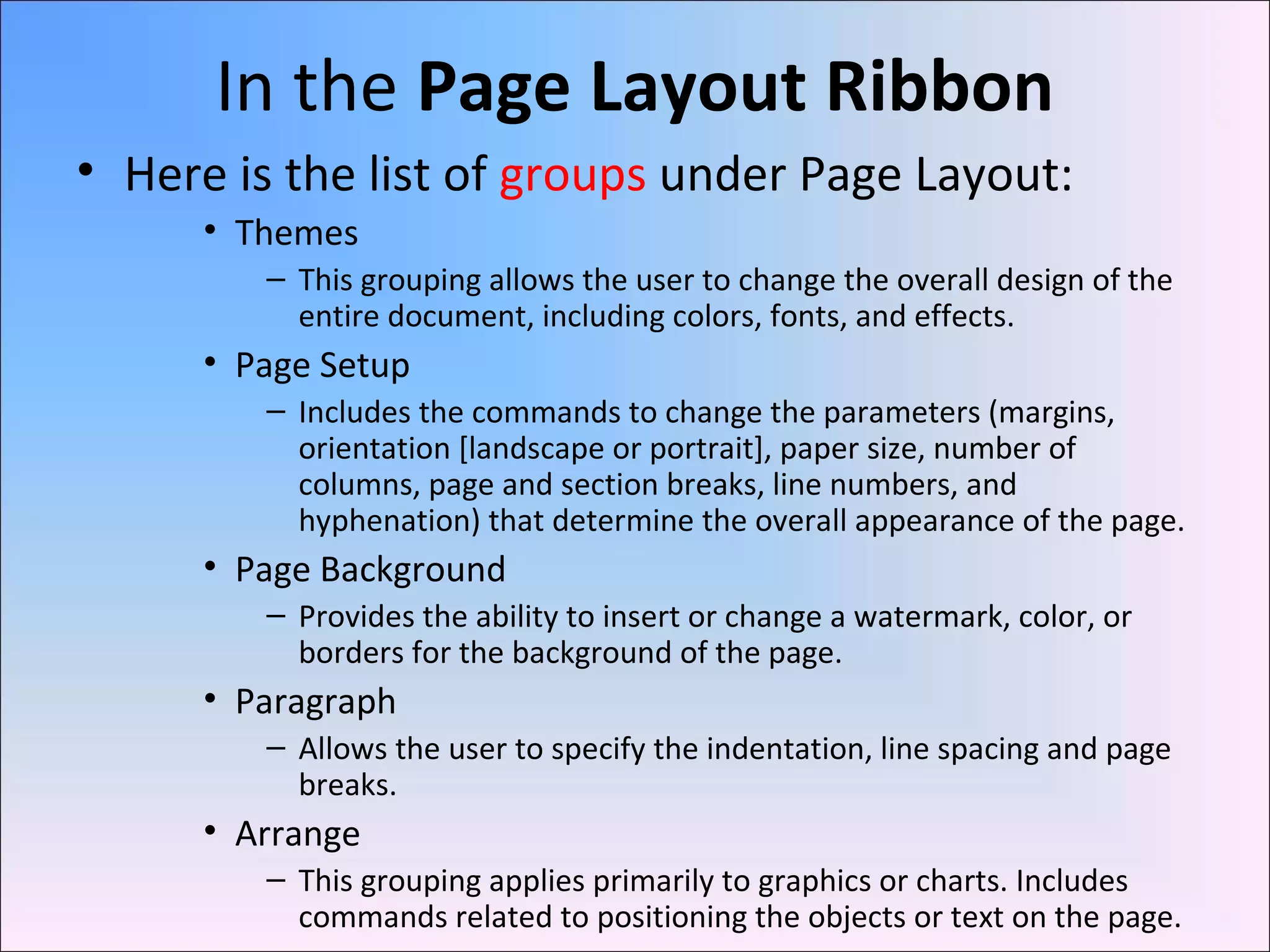 In the Page Layout Ribbon
• Here is the list of groups under Page Layout:
• Themes
– This grouping allows the user to change the overall design of the
entire document, including colors, fonts, and effects.
• Page Setup
– Includes the commands to change the parameters (margins,
orientation [landscape or portrait], paper size, number of
columns, page and section breaks, line numbers, and
hyphenation) that determine the overall appearance of the page.
• Page Background
– Provides the ability to insert or change a watermark, color, or
borders for the background of the page.
• Paragraph
– Allows the user to specify the indentation, line spacing and page
breaks.
• Arrange
– This grouping applies primarily to graphics or charts. Includes
commands related to positioning the objects or text on the page.
 
