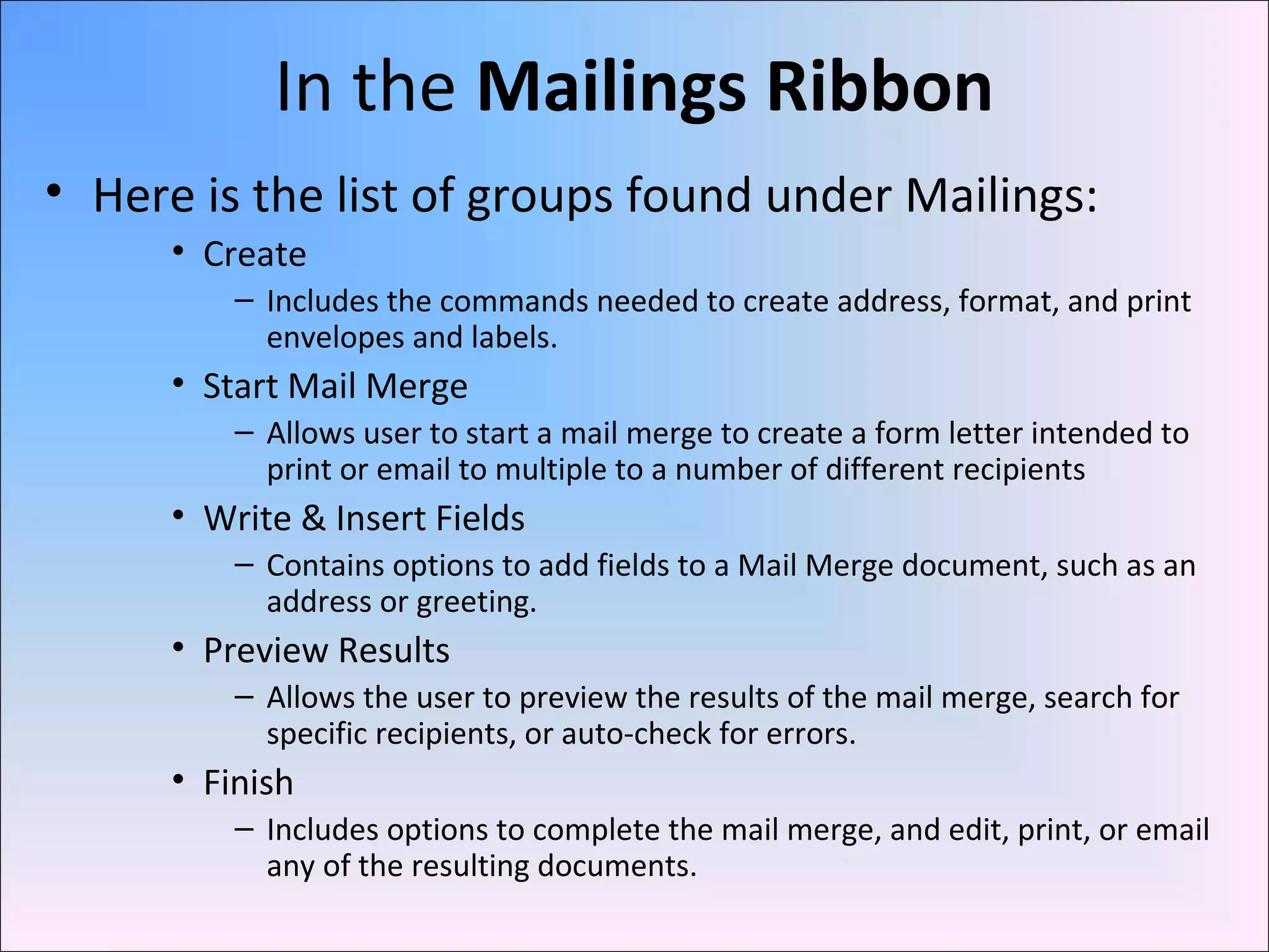 In the Mailings Ribbon
• Here is the list of groups found under Mailings:
• Create
– Includes the commands needed to create address, format, and print
envelopes and labels.
• Start Mail Merge
– Allows user to start a mail merge to create a form letter intended to
print or email to multiple to a number of different recipients
• Write & Insert Fields
– Contains options to add fields to a Mail Merge document, such as an
address or greeting.
• Preview Results
– Allows the user to preview the results of the mail merge, search for
specific recipients, or auto-check for errors.
• Finish
– Includes options to complete the mail merge, and edit, print, or email
any of the resulting documents.
 