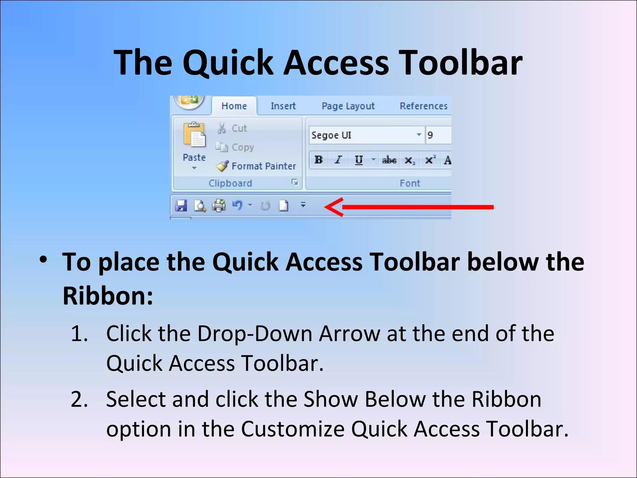 The Quick Access Toolbar
• To place the Quick Access Toolbar below the
Ribbon:
1. Click the Drop-Down Arrow at the end of the
Quick Access Toolbar.
2. Select and click the Show Below the Ribbon
option in the Customize Quick Access Toolbar.
 