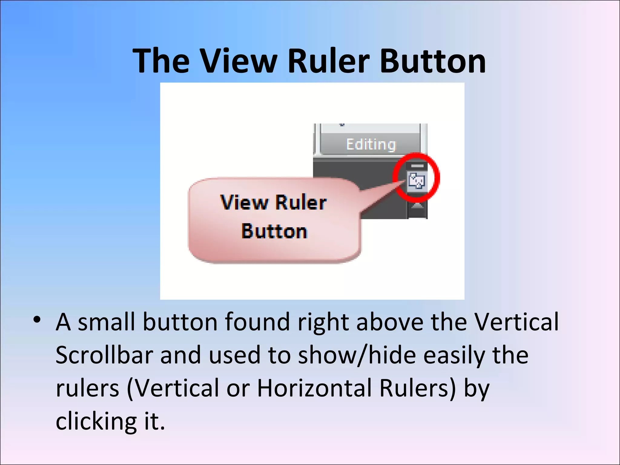The View Ruler Button
• A small button found right above the Vertical
Scrollbar and used to show/hide easily the
rulers (Vertical or Horizontal Rulers) by
clicking it.
 