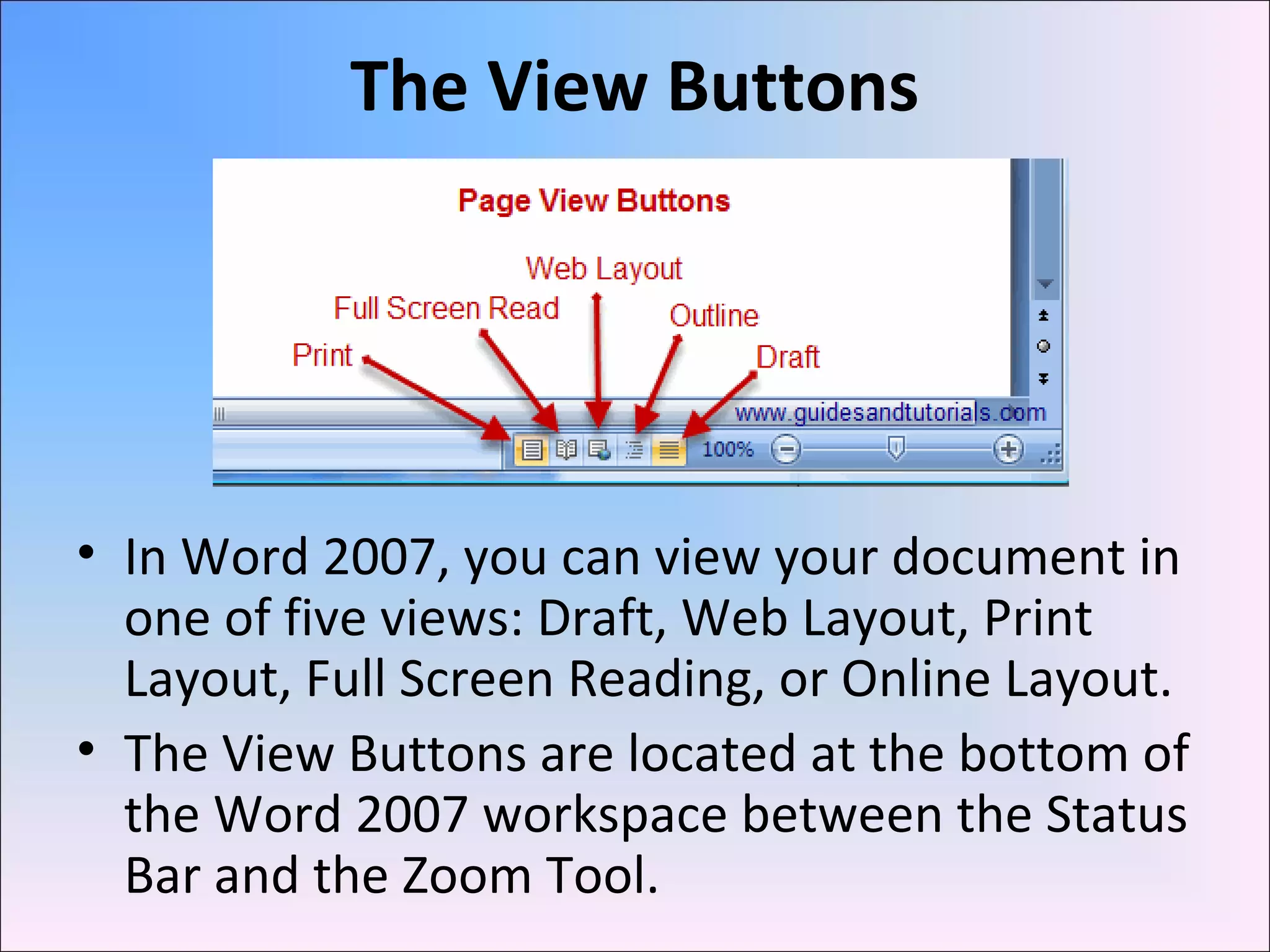 The View Buttons
• In Word 2007, you can view your document in
one of five views: Draft, Web Layout, Print
Layout, Full Screen Reading, or Online Layout.
• The View Buttons are located at the bottom of
the Word 2007 workspace between the Status
Bar and the Zoom Tool.
 