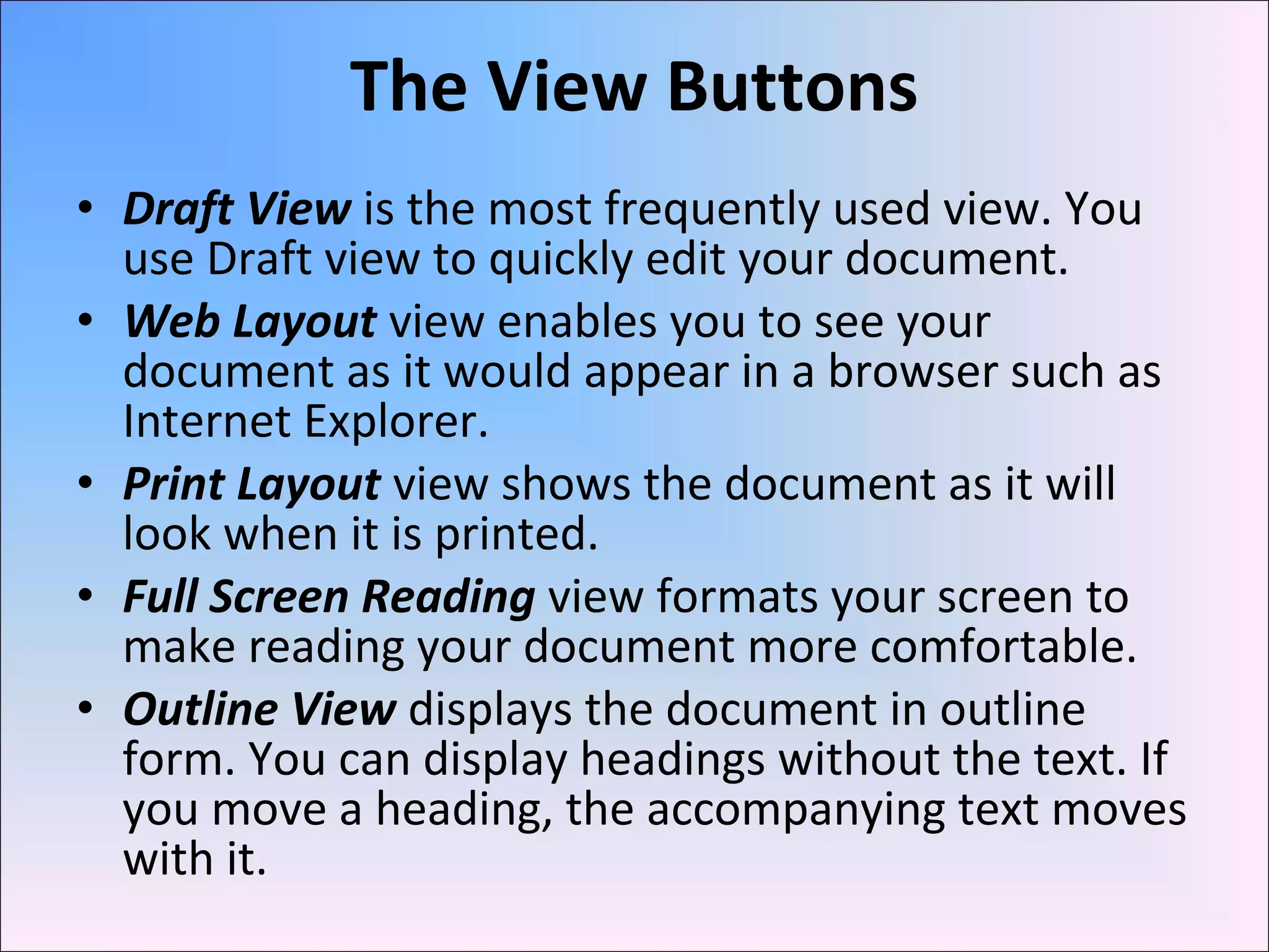 • Draft View is the most frequently used view. You
use Draft view to quickly edit your document.
• Web Layout view enables you to see your
document as it would appear in a browser such as
Internet Explorer.
• Print Layout view shows the document as it will
look when it is printed.
• Full Screen Reading view formats your screen to
make reading your document more comfortable.
• Outline View displays the document in outline
form. You can display headings without the text. If
you move a heading, the accompanying text moves
with it.
The View Buttons
 
