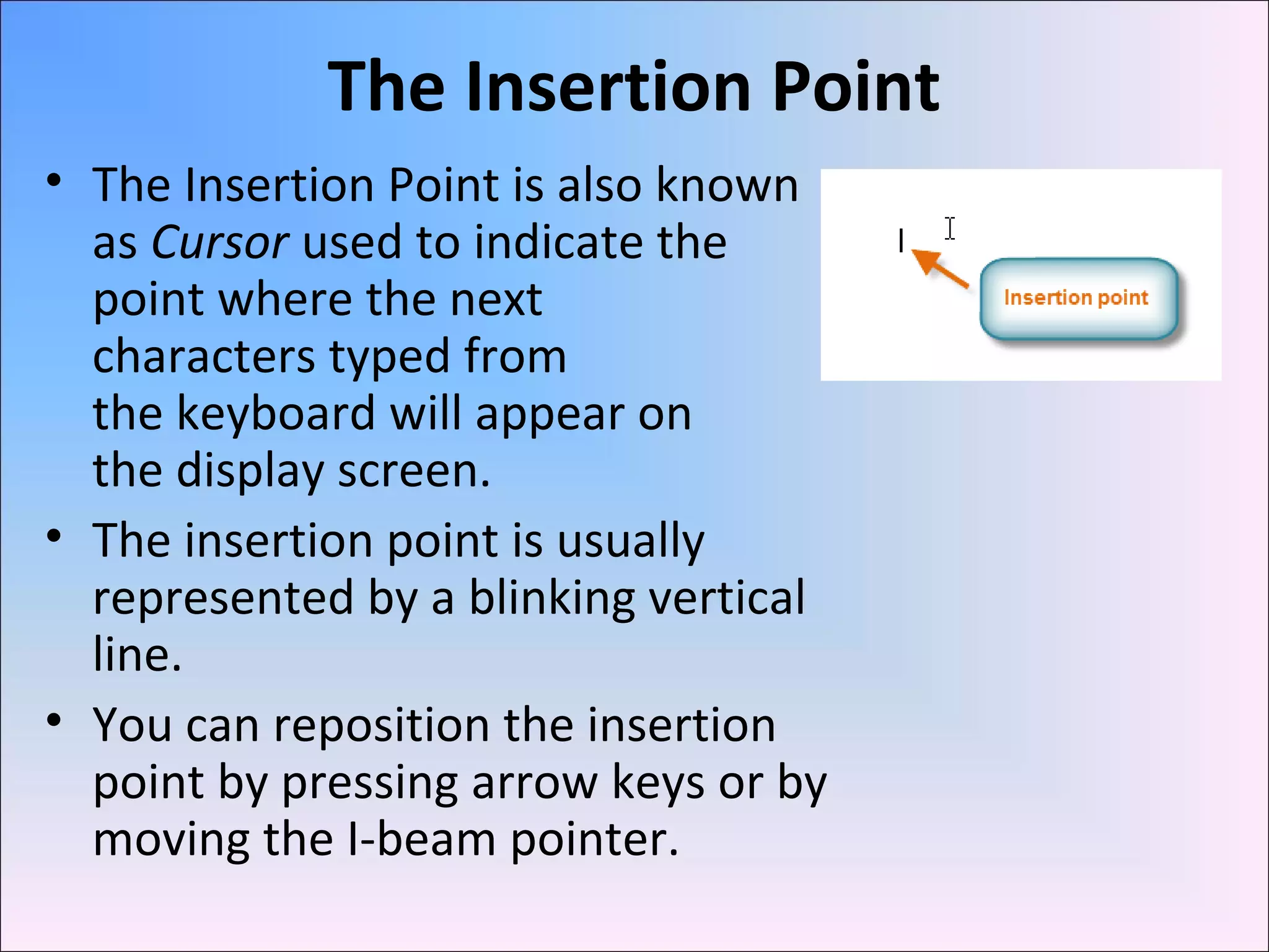 The Insertion Point
• The Insertion Point is also known
as Cursor used to indicate the
point where the next
characters typed from
the keyboard will appear on
the display screen.
• The insertion point is usually
represented by a blinking vertical
line.
• You can reposition the insertion
point by pressing arrow keys or by
moving the I-beam pointer.
 