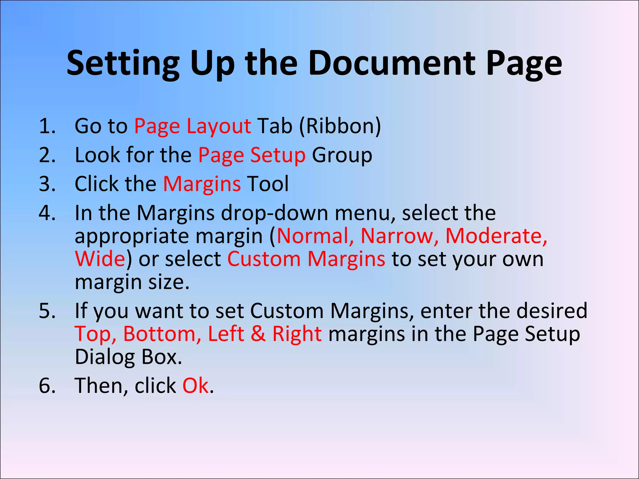 Setting Up the Document Page
1. Go to Page Layout Tab (Ribbon)
2. Look for the Page Setup Group
3. Click the Margins Tool
4. In the Margins drop-down menu, select the
appropriate margin (Normal, Narrow, Moderate,
Wide) or select Custom Margins to set your own
margin size.
5. If you want to set Custom Margins, enter the desired
Top, Bottom, Left & Right margins in the Page Setup
Dialog Box.
6. Then, click Ok.
 