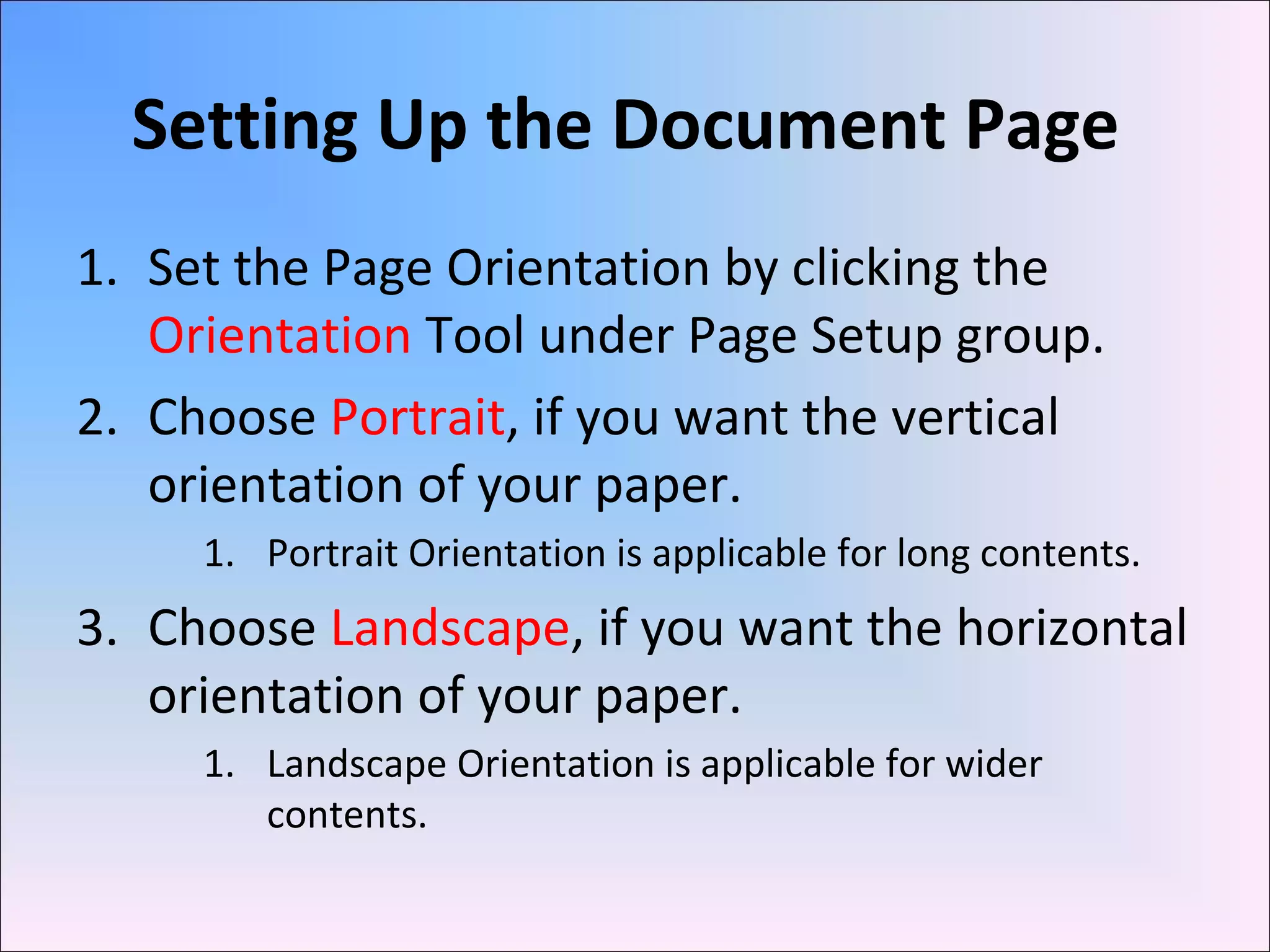Setting Up the Document Page
1. Set the Page Orientation by clicking the
Orientation Tool under Page Setup group.
2. Choose Portrait, if you want the vertical
orientation of your paper.
1. Portrait Orientation is applicable for long contents.
3. Choose Landscape, if you want the horizontal
orientation of your paper.
1. Landscape Orientation is applicable for wider
contents.
 