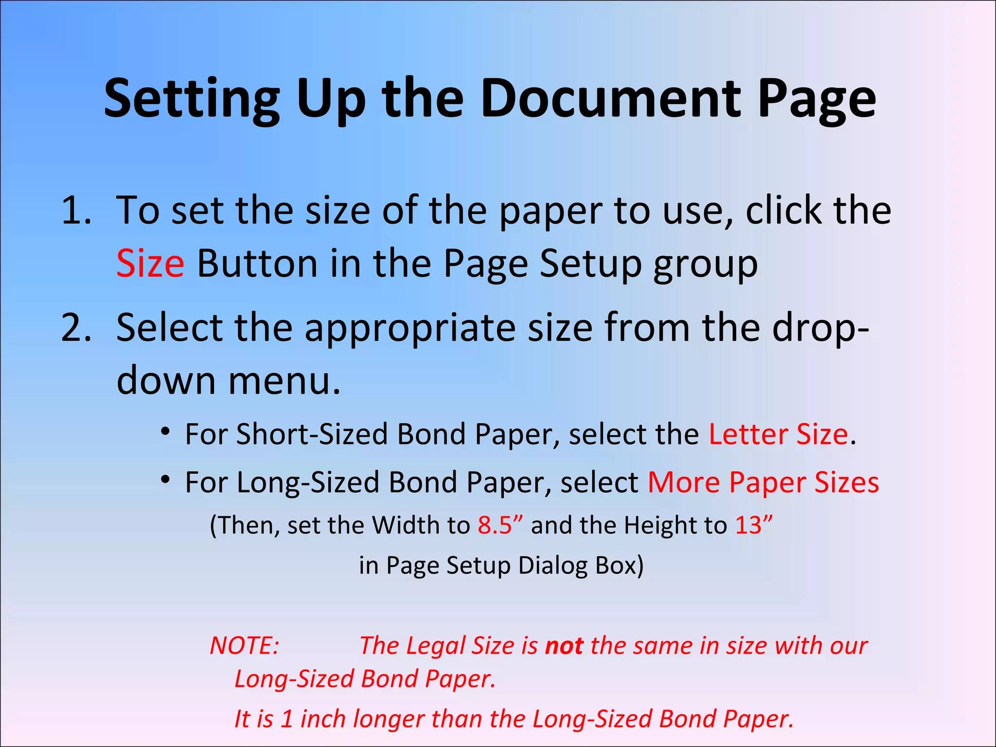 Setting Up the Document Page
1. To set the size of the paper to use, click the
Size Button in the Page Setup group
2. Select the appropriate size from the drop-
down menu.
• For Short-Sized Bond Paper, select the Letter Size.
• For Long-Sized Bond Paper, select More Paper Sizes
(Then, set the Width to 8.5” and the Height to 13”
in Page Setup Dialog Box)
NOTE: The Legal Size is not the same in size with our
Long-Sized Bond Paper.
It is 1 inch longer than the Long-Sized Bond Paper.
 