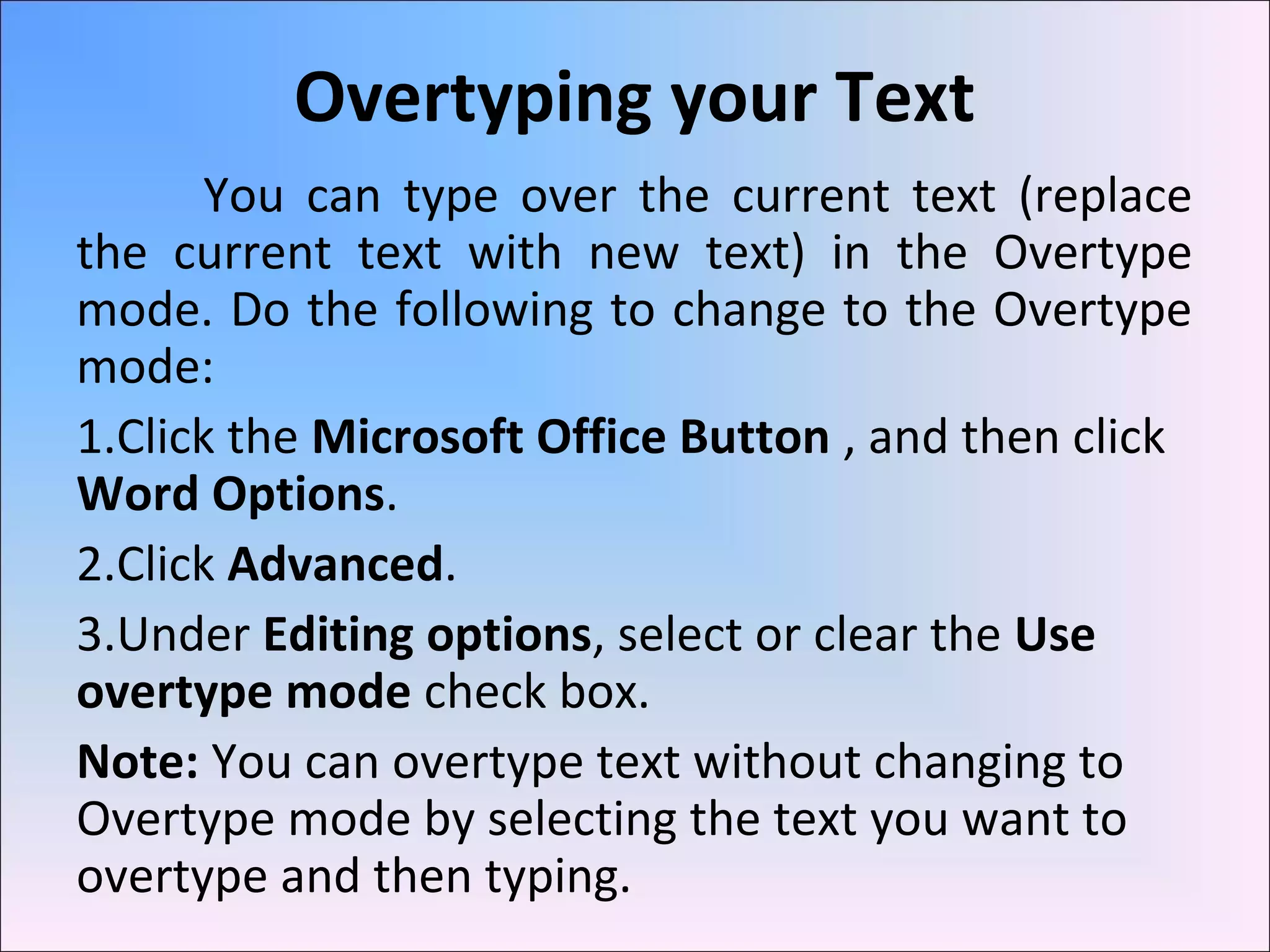 Overtyping your Text
You can type over the current text (replace
the current text with new text) in the Overtype
mode. Do the following to change to the Overtype
mode:
1.Click the Microsoft Office Button , and then click
Word Options.
2.Click Advanced.
3.Under Editing options, select or clear the Use
overtype mode check box.
Note: You can overtype text without changing to
Overtype mode by selecting the text you want to
overtype and then typing.
 