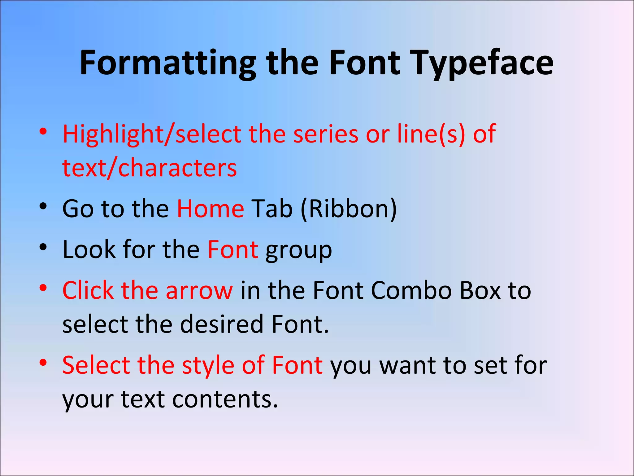 Formatting the Font Typeface
• Highlight/select the series or line(s) of
text/characters
• Go to the Home Tab (Ribbon)
• Look for the Font group
• Click the arrow in the Font Combo Box to
select the desired Font.
• Select the style of Font you want to set for
your text contents.
 