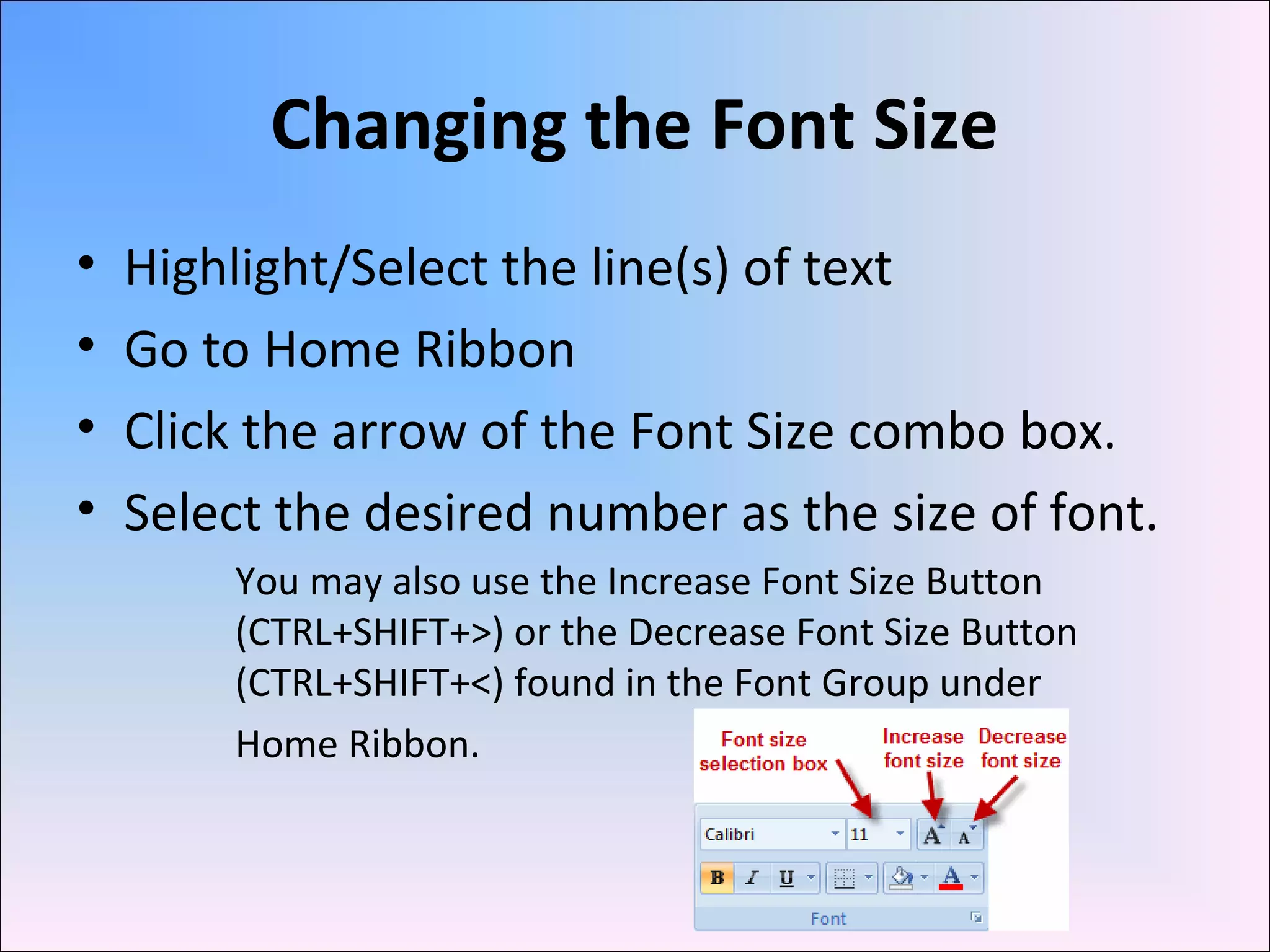 Changing the Font Size
• Highlight/Select the line(s) of text
• Go to Home Ribbon
• Click the arrow of the Font Size combo box.
• Select the desired number as the size of font.
You may also use the Increase Font Size Button
(CTRL+SHIFT+>) or the Decrease Font Size Button
(CTRL+SHIFT+<) found in the Font Group under
Home Ribbon.
 